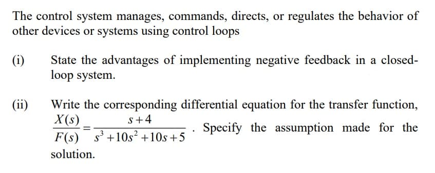 The control system manages, commands, directs, or regulates the behavior of
other devices or systems using control loops
(i)
State the advantages of implementing negative feedback in a closed-
loop system.
(ii)
Write the corresponding differential equation for the transfer function,
X (s).
F(s) s' +10s² +10s +5
s+4
Specify the assumption made for the
solution.
