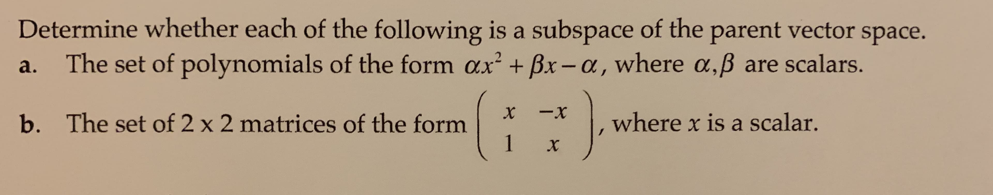 Determine whether each of the following is a subspace of the parent vector space.
The set of polynomials of the form ax + Bx-a, where a,B are scalars.
2
а.
-x
X
The set of 2 x 2 matrices of the form
1
where x is a scalar.
b.
X
