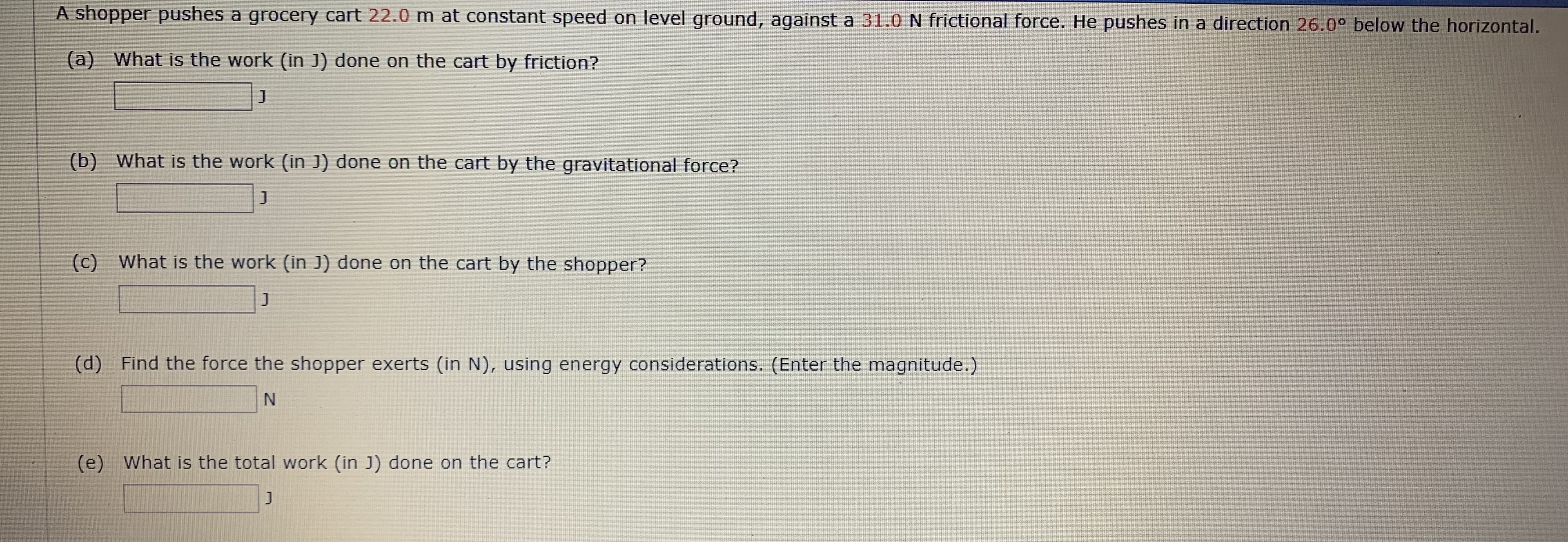 A shopper pushes a grocery cart 22.0 m at constant speed on level ground, against a 31.0 N frictional force. He pushes in a direction 26.00 below the horizontal.
(a) What is the work (in J) done on the cart by friction?
J
(b) What is the work (in J) done on the cart by the gravitational force?
J
(c) What is the work (in J) done on the cart by the shopper?
J
Find the force the shopper exerts (in N), using energy considerations. (Enter the magnitude.)
(d)
N
What is the total work (in J) done on the cart?
(e)
J
