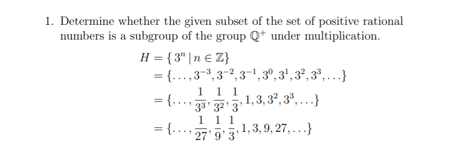 1. Determine whether the given subset of the set of positive rational
numbers is a subgroup of the group Q+ under multiplication.
H = { 3" | n E Z}
= {...,3-3, 3-2,3-1, 3º, 3', 3², 3³, .}
1 1 1
= {...,
33' 32' 3
33 32 31, 3, 3?, 3³, ...}
1 1 1
-
= {...,
1,3, 9, 27, ...}
27' 9'3
