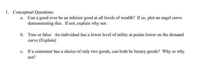 Conceptual Questions:
a. Can a good ever be an inferior good at all levels of wealth? If so, plot an engel curve
demonstrating this. If not, explain why not.
b. True or false: An individual has a lower level of utility at points lower on the demand
curve (Explain)
