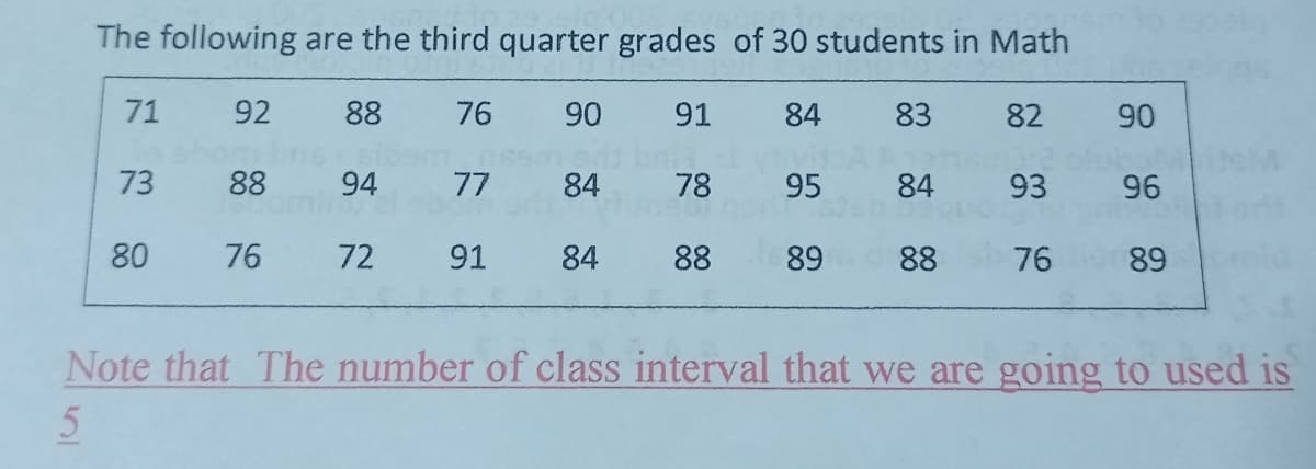 The following are the third quarter grades of 30 students in Math
71
92
88 76
90
91 84
83
82
90
bol
88
94
ominu
77
84
78
Justino
95
84
93
96
80
76
72
91 84
88 89 88 76 89
Note that The number of class interval that we are going to used is
5
73