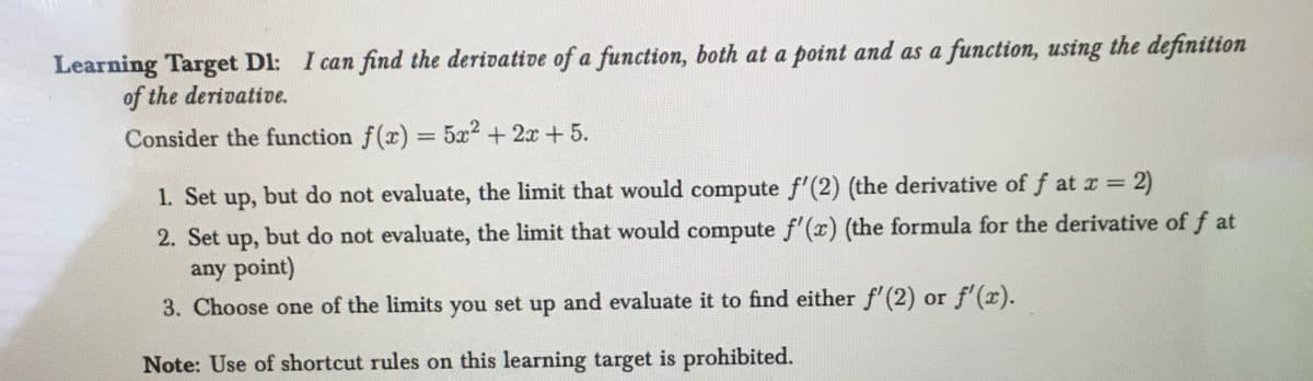 Learning Target D1: I can find the derivative of a function, both at a point and as a function, using the definition
of the derivative.
Consider the function f(x) = 5x2 + 2x + 5.
1. Set up, but do not evaluate, the limit that would compute f'(2) (the derivative of f at x = 2)
2. Set up, but do not evaluate, the limit that would compute f'(x) (the formula for the derivative of fat
any point)
3. Choose one of the limits you set up and evaluate it to find either f'(2) or f'(x).
Note: Use of shortcut rules on this learning target is prohibited.