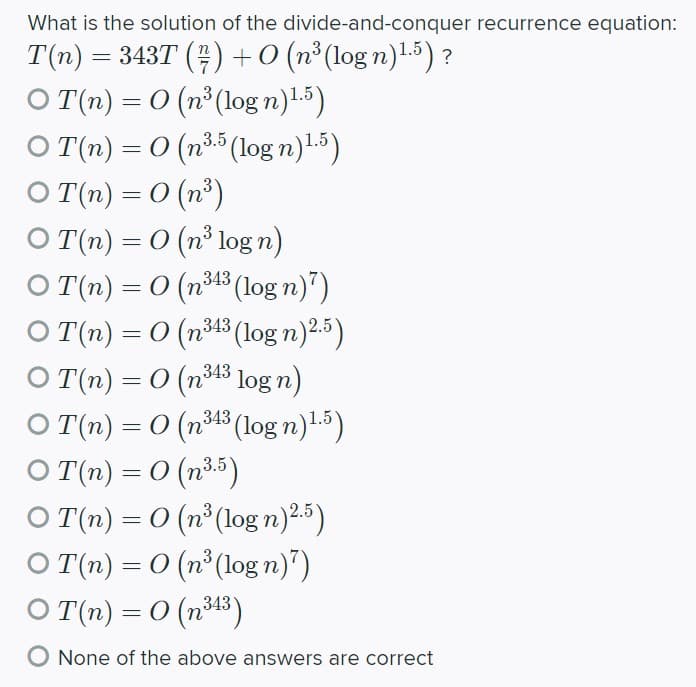 What is the solution of the divide-and-conquer recurrence equation:
T(n) = 343T () +0 (n°(log n)L5) ?
O (n) = 0 (n° (log n)1.5)
O T(n) = 0 (n3 (log n)-5)
O T(n) = 0 (nº)
O T(n) = 0 (n³ log n)
O (n) = 0 (n³13 (log n)")
= 0 (n343 (log n)2.)
3.5
343
O T(n)
O T(n) = 0 (n43 log n)
O T(n) – 0 (n43 (log n)1.5)
O (n) = 0 (n35)
O T(n) = 0 (n°(log n)25)
O (n) = 0 (n° (log n)")
O (n) = 0 (nt3)
O None of the above answers are correct
