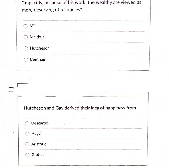 "Implicitly, because of his work, the wealthy are viewed as
more deserving of resources"
Mill
Malthus
Hutcheson
Bentham
Hutcheson and Gay derived their idea of happiness from
Descartes
Hegel
Aristotle
Grotius
