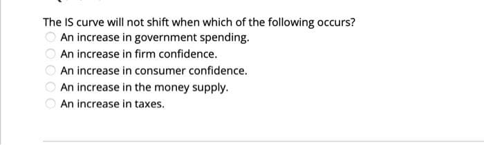 The IS curve will not shift when which of the following occurs?
An increase in government spending.
An increase in firm confidence.
An increase in consumer confidence.
An increase in the money supply.
An increase in taxes.
OO0O
