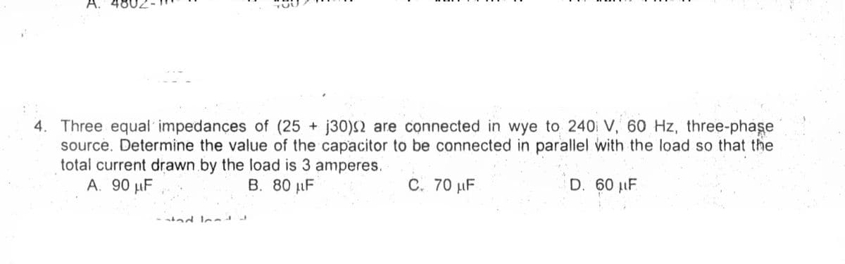 A.
4. Three equal' impedançes of (25 + j30)S2 are connected in wye to 240 V, 60 Hz, three-phase
source. Determine the value of the capacitor to be connected in parallel with the load so that the
total current drawn by the load is 3 amperes.
A. 90 µF
B. 80 µF
C. 70 µF
D. 60 LF
ad lea
