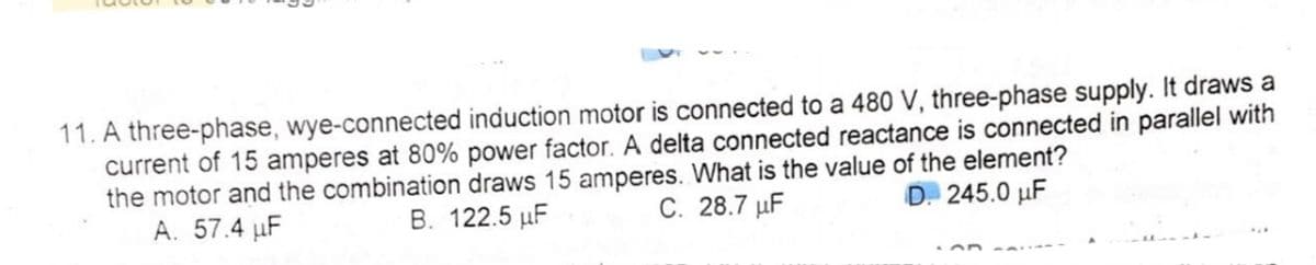 11. A three-phase, wye-connected induction motor is connected to a 480 V, three-phase supply. It draws a
current of 15 amperes at 80% power factor. A delta connected reactance is connected in parallel with
the motor and the combination draws 15 amperes. What is the value of the element?
A. 57.4 µF
B. 122.5 µF
C. 28.7 µF
D. 245.0 µF
