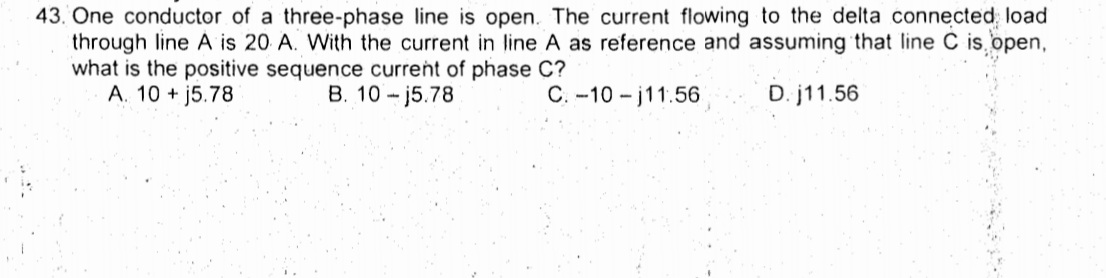 43. One conductor of a three-phase line is open. The current flowing to the delta connected load
through line A is 20 A. With the current in line A as reference and assuming that line C is open,
what is the positive sequence current of phase C?
A. 10 + j5.78
B. 10 - j5.78
C. -10 - j11.56
D. j11.56
