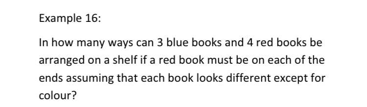 Example 16:
In how many ways can 3 blue books and 4 red books be
arranged on a shelf if a red book must be on each of the
ends assuming that each book looks different except for
colour?
