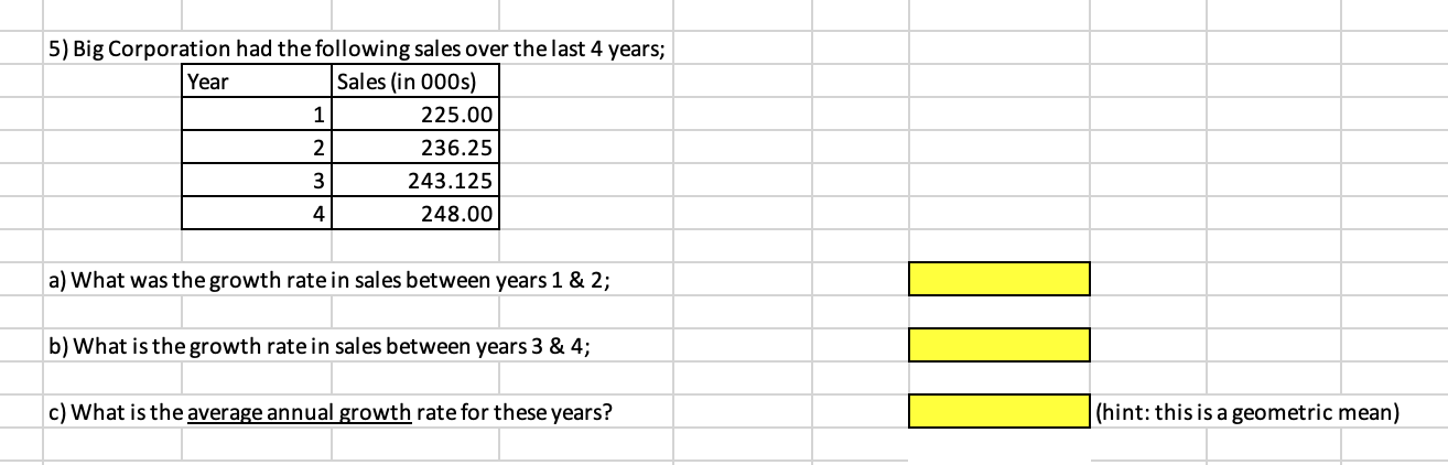 5) Big Corporation had the following sales over the last 4 years;
Year
Sales (in 000s)
1
225.00
2
236.25
3
243.125
248.00
a) What was the growth ratein sales between years 1 & 2;
b) What is the growth rate in sales between years 3 & 4;
c) What is the average annual growth rate for these years?
4.
