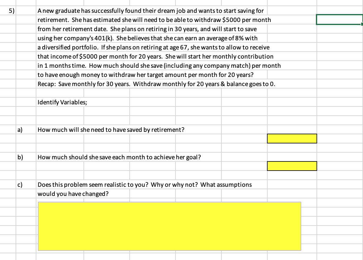 5)
Anew graduate has successfully found their dream job and wants to start saving for
retirement. She has estimated she will need to be able to withdraw $5000 per month
from her retirement date. She plans on retiring in 30 years, and will start to save
using her company's 401(k). She believes that she can earn an average of 8% with
a diversified portfolio. If she plans on retiring at age 67, she wants to allow to receive
that income of $5000 per month for 20 years. She will start her monthly contribution
in 1 months time. How much should she save (including any company match) per month
to have enough money to withdraw her target amount per month for 20 years?
Recap: Save monthly for 30 years. Withdraw monthly for 20 years & balance goes to 0.
Identify Variables;
a)
How much will she need to have saved by retirement?
b)
How much should she save each month to achieve her goal?
c)
Does this problem seem realistic to you? Why or why not? What assumptions
would you have changed?
