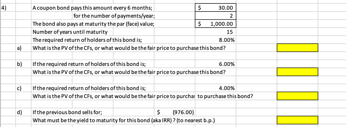 4)
A coupon bond pays this amount every 6 months;
for the number of payments/year;
30.00
2$
The bond also pays at maturity the par (face) value;
Number of years until maturity
1,000.00
15
The required return of holders of this bond is;
8.00%
a)
What is the PV of the CFs, or what would be the fair priceto purchase this bond?
b)
If the required return of holders of this bond is;
6.00%
What is the PV of the CFs, or what would be the fair price to purchase this bond?
c)
Ifthe required return of holders of this bond is;
4.00%
What is the PV of the CFs, or what would be the fair price to purchas to purchase this bond?
d)
If the previous bond sells for;
(976.00)
What must be the yield to maturity for this bond (aka IRR) ? (to nearest b.p.)
