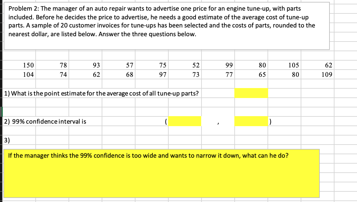 Problem 2: The manager of an auto repair wants to advertise one price for an engine tune-up, with parts
included. Before he decides the price to advertise, he needs a good estimate of the average cost of tune-up
parts. A sample of 20 customer invoices for tune-ups has been selected and the costs of parts, rounded to the
nearest dollar, are listed below. Answer the three questions below.
150
78
93
57
75
52
99
80
105
62
104
74
62
68
97
73
77
65
80
109
1) What is the point estimate for the average cost of all tune-up parts?
2) 99% confidence interval is
3)
If the manager thinks the 99% confidence is too wide and wants to narrow it down, what can he do?
