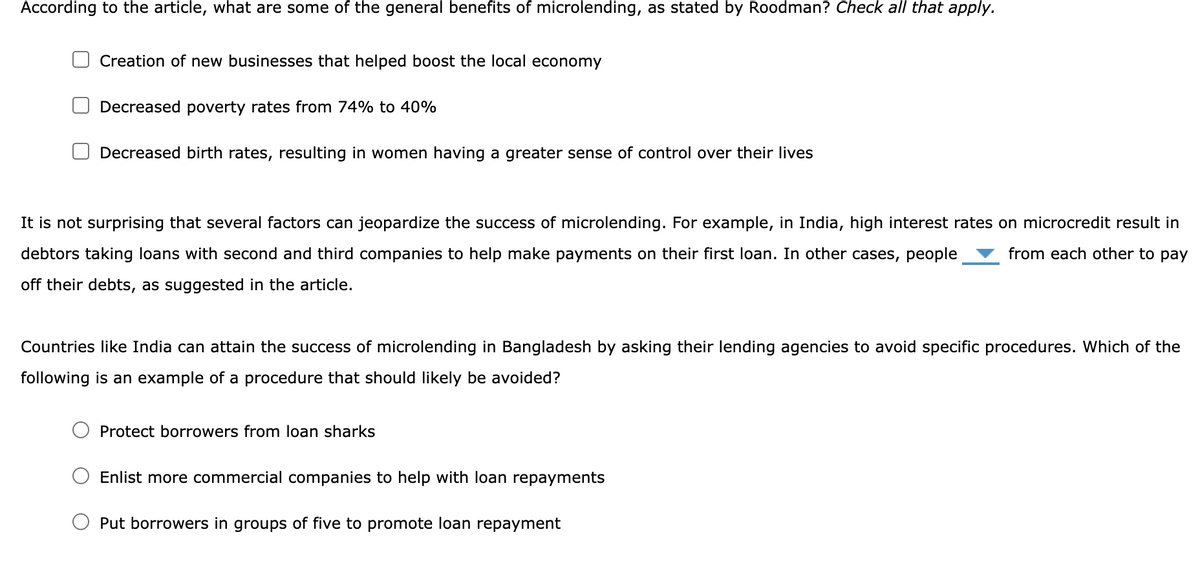 According to the article, what are some of the general benefits of microlending, as stated by Roodman? Check all that apply.
Creation of new businesses that helped boost the local economy
Decreased poverty rates from 74% to 40%
Decreased birth rates, resulting in women having a greater sense of control over their lives
It is not surprising that several factors can jeopardize the success of microlending. For example, in India, high interest rates on microcredit result in
debtors taking loans with second and third companies to help make payments on their first loan. In other cases, people from each other to pay
off their debts, as suggested in the article.
Countries like India can attain the success of microlending in Bangladesh by asking their lending agencies to avoid specific procedures. Which of the
following is an example of a procedure that should likely be avoided?
Protect borrowers from loan sharks
Enlist more commercial companies to help with loan repayments
Put borrowers in groups of five to promote loan repayment