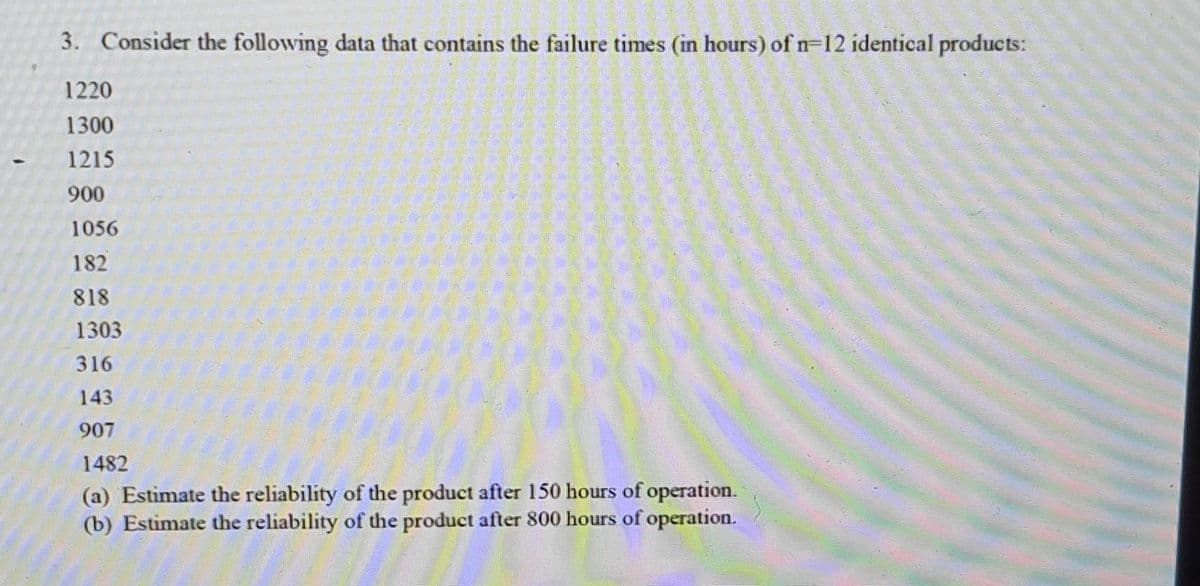 3. Consider the following data that contains the failure times (in hours) of n-12 identical products:
1220
1300
1215
900
1056
182
818
1303
316
143
907
1482
(a) Estimate the reliability of the product after 150 hours of operation.
(b) Estimate the reliability of the product after 800 hours of operation.