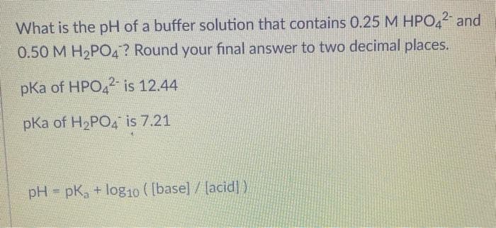 What is the pH of a buffer solution that contains 0.25 M HPO,2 and
0.50 M H2PO4? Round your final answer to two decimal places.
pKa of HPO4 is 12.44
pKa of H2PO4 is 7.21
pH pK, + log10 ( [base] / lacid] )
