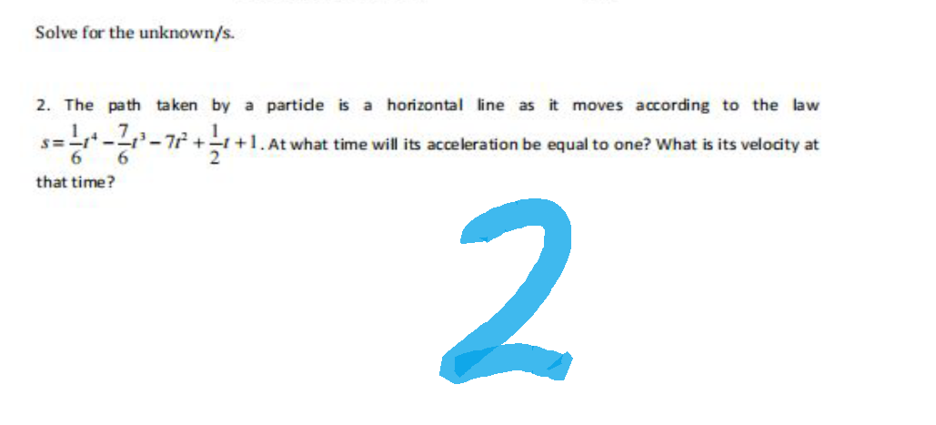 Solve for the unknown/s.
2. The path taken by a partide is a horizontal line as it moves according to the law
At what time will its acceleration be equal to one? What is its velocity at
=1/4
6
that time?
2
s=-1--1³-72²+1+1.
6
2