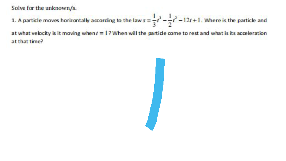 Solve for the unknown/s.
1. A particle moves horizontally according to the laws =
-12r+1. Where is the particle and
at what velocity is it moving when1 = 1? When will the particle come to rest and what is its acceleration
at that time?