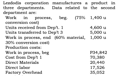 Lezdodis corporation manufactures a product in
three departments.
department are:
Work
Data related to the second
in
process,
beg. (75% 1,400 u
conversion cost)
Units received from Dep't. 1
Units transferred to Dep't 3
Work in process, end (60% material, 1,000 u
30% conversion cost)
4,600 u
5,000 u
Production costs:
Work in process, beg
Cost from Dep't 1
P34,842
70,380
Direct Materials
20,440
17,526
35,052
Direct labor
Factory Overhead
