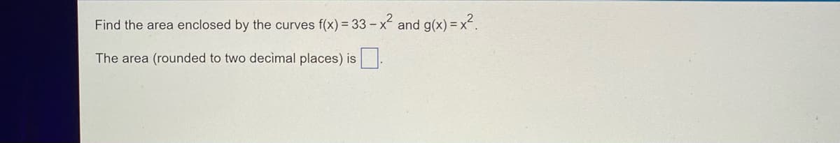 Find the area enclosed by the curves f(x) = 33 - x² and g(x)=x².
The area (rounded to two decimal places) is.