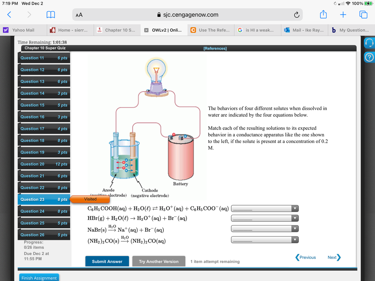 7:19 PM Wed Dec 2
100%
AA
A sjc.cengagenow.com
y!
Yahoo Mail
Home - sierr...
Chapter 10 S..
x OWLV2 | Onli...
C Use The Refe...
G is HI a weak...
Mail - Ike Ray...
b My Question...
SIERRA
Time Remaining: 1:01:38
Chapter 10 Super Quiz
[References]
Question 11
6 pts
Question 12
6 pts
Question 13
6 pts
Question 14
3 pts
Question 15
5 pts
The behaviors of four different solutes when dissolved in
Question 16
3 pts
water are indicated by the four equations below.
Match each of the resulting solutions to its expected
behavior in a conductance apparatus like the one shown
to the left, if the solute is present at a concentration of 0.2
Question 17
4 pts
Question 18
8 pts
М.
Question 19
3 pts
Question 20
12 pts
Question 21
6 pts
Battery
Question 22
8 pts
Anode
Cathode
Loacitivo glectrode) (negative electrode)
Visited
Question 23
8 pts
C6 H; COOH(aq) + H2O(l) 2 H30*(aq) + C6H; COO" (aq)
HBr(g) + H2O(e) → H3O* (aq) + Br¯(aq)
Question 24
8 pts
Question 25
5 pts
NaBr(s)
H20
- Na (aq) + Br¯ (aq)
Question 26
5 pts
H20
Progress:
(NH2)2CO(s) (NH2)2CO(aq)
* (NH2)2 CO(aq)
0/26 items
Due Dec 2 at
11:55 PM
Previous
Next
Submit Answer
Try Another Version
1 item attempt remaining
Finish Assignment
