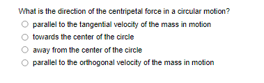 What is the direction of the centripetal force in a circular motion?
parallel to the tangential velocity of the mass in motion
towards the center of the circle
away from the center of the circle
O parallel to the orthogonal velocity of the mass in motion

