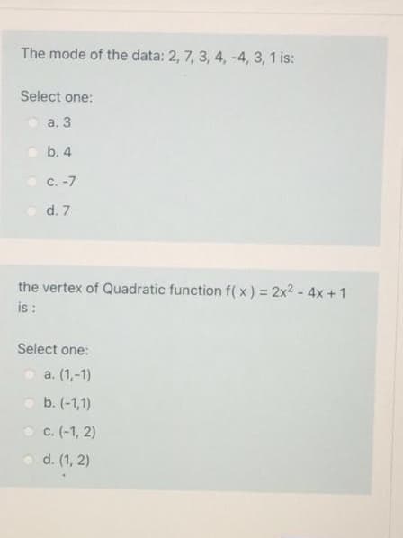 The mode of the data: 2, 7, 3, 4, -4, 3, 1 is:
Select one:
а. 3
b. 4
O C. -7
d. 7
the vertex of Quadratic function f( x ) = 2x2 - 4x +1
is :
Select one:
a. (1,-1)
b. (-1,1)
O c. (-1, 2)
o d. (1, 2)
