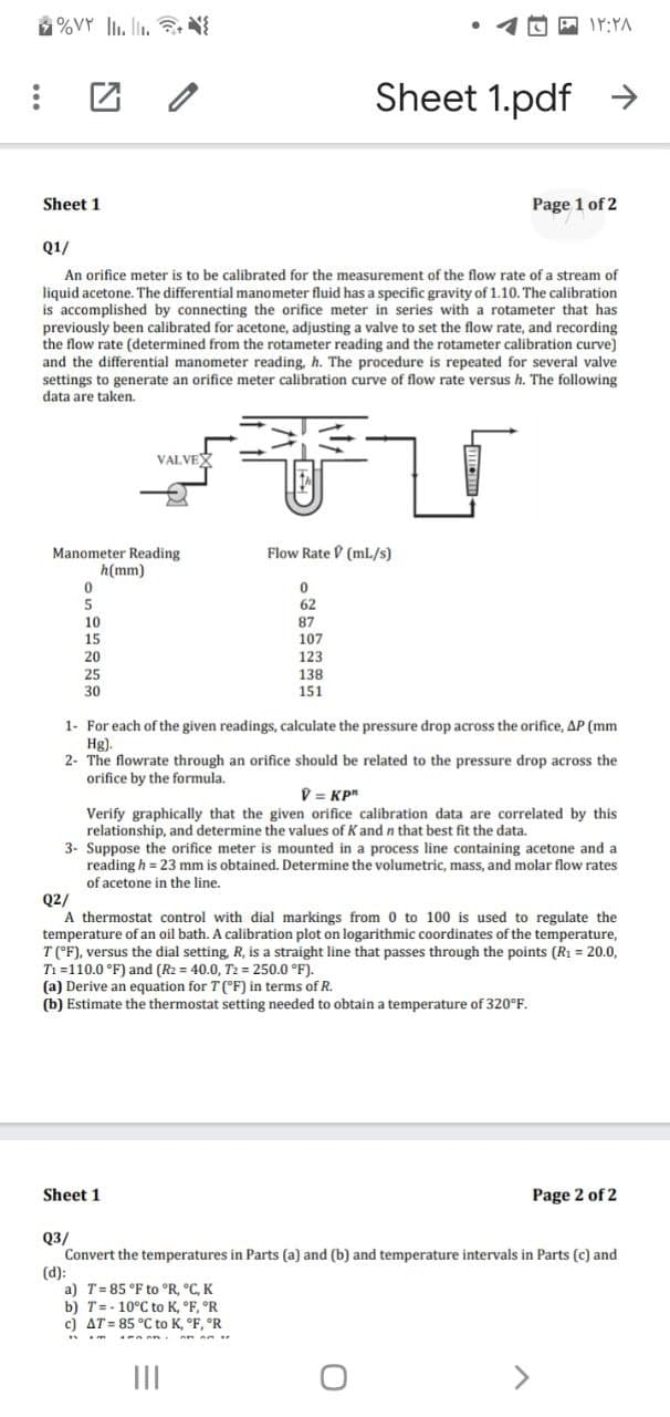 %VY l. lin. 3. N
Sheet 1.pdf →
Sheet 1
Page 1 of 2
Q1/
An orifice meter is to be calibrated for the measurement of the flow rate of a stream of
liquid acetone. The differential manometer fluid has a specific gravity of 1.10. The calibration
is accomplished by connecting the orifice meter in series with a rotameter that has
previously been calibrated for acetone, adjusting a valve to set the flow rate, and recording
the flow rate (determined from the rotameter reading and the rotameter calibration curve)
and the differential manometer reading, h. The procedure is repeated for several valve
settings to generate an orifice meter calibration curve of flow rate versus h. The following
data are taken.
VALVEX
Flow Rate D (ml/s)
Manometer Reading
h(mm)
62
10
15
87
107
20
123
25
30
138
151
1- For each of the given readings, calculate the pressure drop across the orifice, AP (mm
Hg).
2- The flowrate through an orifice should be related to the pressure drop across the
orifice by the formula.
V = KP"
Verify graphically that the given orifice calibration data are correlated by this
relationship, and determine the values of K and n that best fit the data.
3- Suppose the orifice meter is mounted in a process line containing acetone and a
reading h = 23 mm is obtained. Determine the volumetric, mass, and molar flow rates
of acetone in the line.
Q2/
A thermostat control with dial markings from 0 to 100 is used to regulate the
temperature of an oil bath. A calibration plot on logarithmic coordinates of the temperature,
T('F), versus the dial setting, R, is a straight line that passes through the points (R1 = 20.0,
Ti =110.0 °F) and (R2 = 40.0, T2 = 250.0 °F).
(a) Derive an equation for T(°F) in terms of R.
(b) Estimate the thermostat setting needed to obtain a temperature of 320°F.
Sheet 1
Page 2 of 2
Q3/
Convert the temperatures in Parts (a) and (b) and temperature intervals in Parts (c) and
(d):
a) T= 85 °F to °R, °C, K
b) T=- 10°C to K, °F, °R
c) AT = 85 °C to K, °F, °R
II
