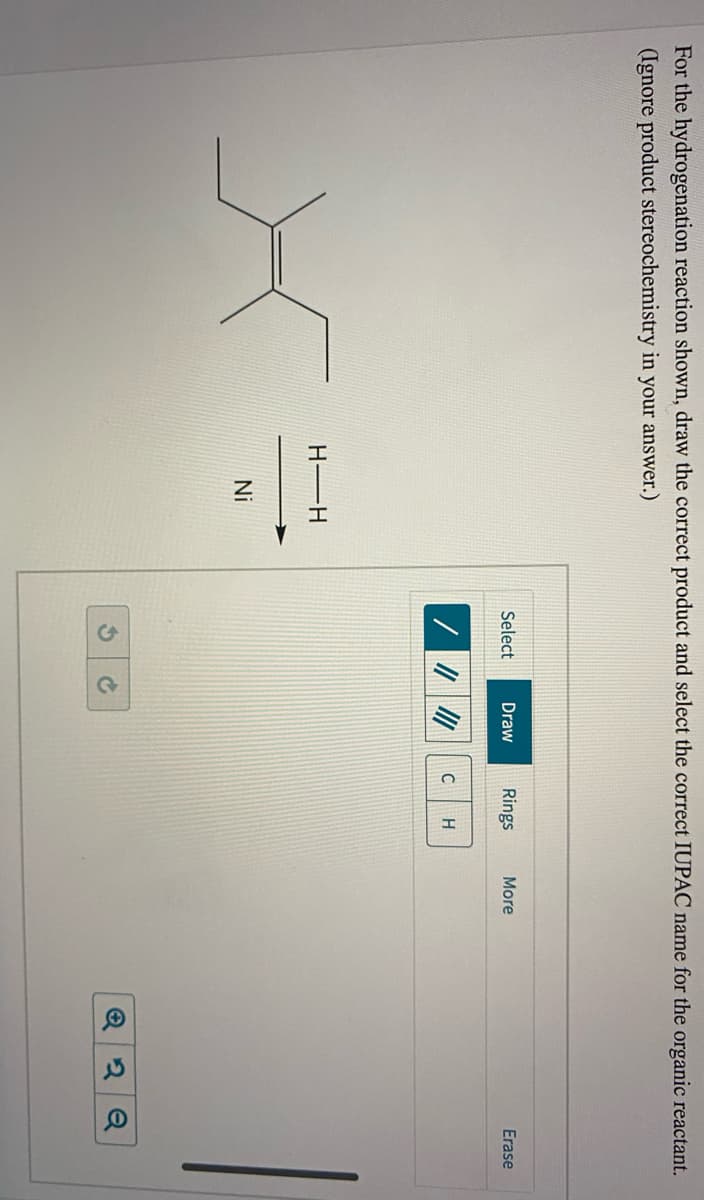 For the hydrogenation reaction shown, draw the correct product and select the correct IUPAC name for the organic reactant.
(Ignore product stereochemistry in your answer.)
Select
Draw
Rings
More
Erase
C
H-H
Ni
