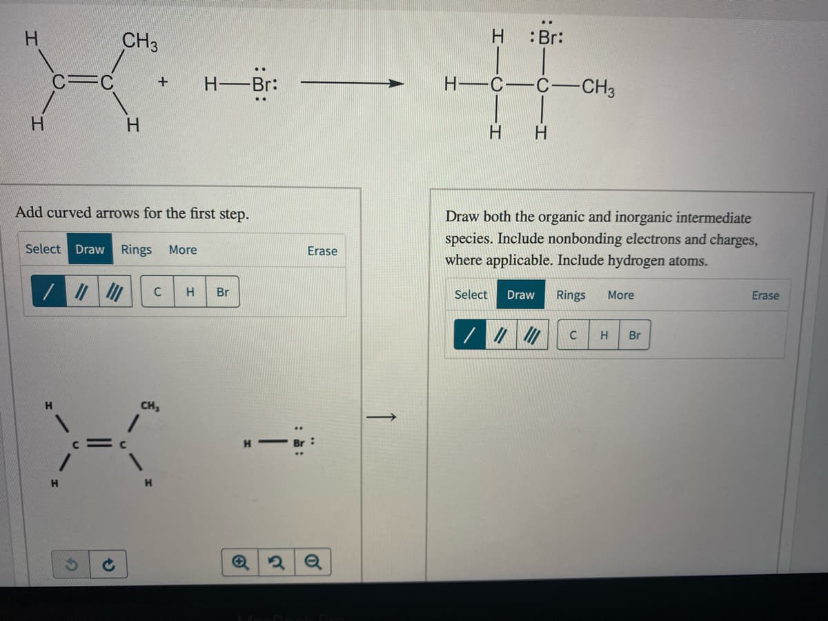 H
CH3
:Br:
H-
-Br:
C
-C-CH3
H.
H.
H.
H.
Add curved arrows for the first step.
Draw both the organic and inorganic intermediate
species. Include nonbonding electrons and charges,
where applicable. Include hydrogen atoms.
Select
Draw
Rings
More
Erase
C
Br
Select
Draw
Rings
More
Erase
Br
