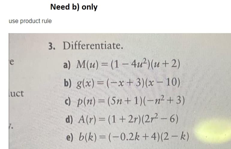 Need b) only
use product rule
3. Differentiate.
e
a) M(u) = (1 – 4u²)(u+2)
b) g(x)=(-x+3)(x – 10)
c) p(n)= (5n+1)(-n² + 3)
d) A(r) = (1+2r)(2r² – 6)
luct
%3D
e) b(k) = (-0.2k +4)(2 – k)
