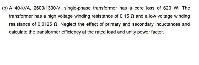 (b) A 40-kVA, 2600/1300-V, single-phase transformer has a core loss of 620 W. The
transformer has a high voltage winding resistance of 0.15 Q and a low voltage winding
resistance of 0.0125 Q. Neglect the effect of primary and secondary inductances and
calculate the transformer efficiency at the rated load and unity power factor.
