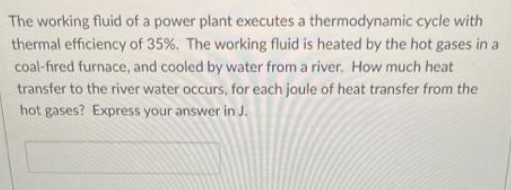 The working fluid of a power plant executes a thermodynamic cycle with
thermal efficiency of 35%. The working fluid is heated by the hot gases in a
coal-fired furnace, and cooled by water from a river. How much heat
transfer to the river water occurs, for each joule of heat transfer from the
hot gases? Express your answer in J.
