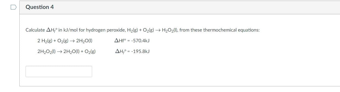 Question 4
Calculate AH,° in kJ/mol for hydrogen peroxide, H2(g) + O2(g) → H2O2(1), from these thermochemical equations:
2 H2(g) + O2(g) –→ 2H2O(1)
AHf° = -570.4kJ
2H2O2(1) → 2H2O(1) + O2(g)
AH;° = -195.8kJ

