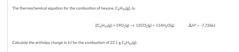 The thermochemical equation for the combustion of hexane, C6H14(g), is:
2C6H14(8) + 1902(g) → 12CO2(g) + 114H2O(g)
AH° = -7,726kJ
Calculate the enthalpy change in kJ for the combustion of 22.1 g C&H14(g).
