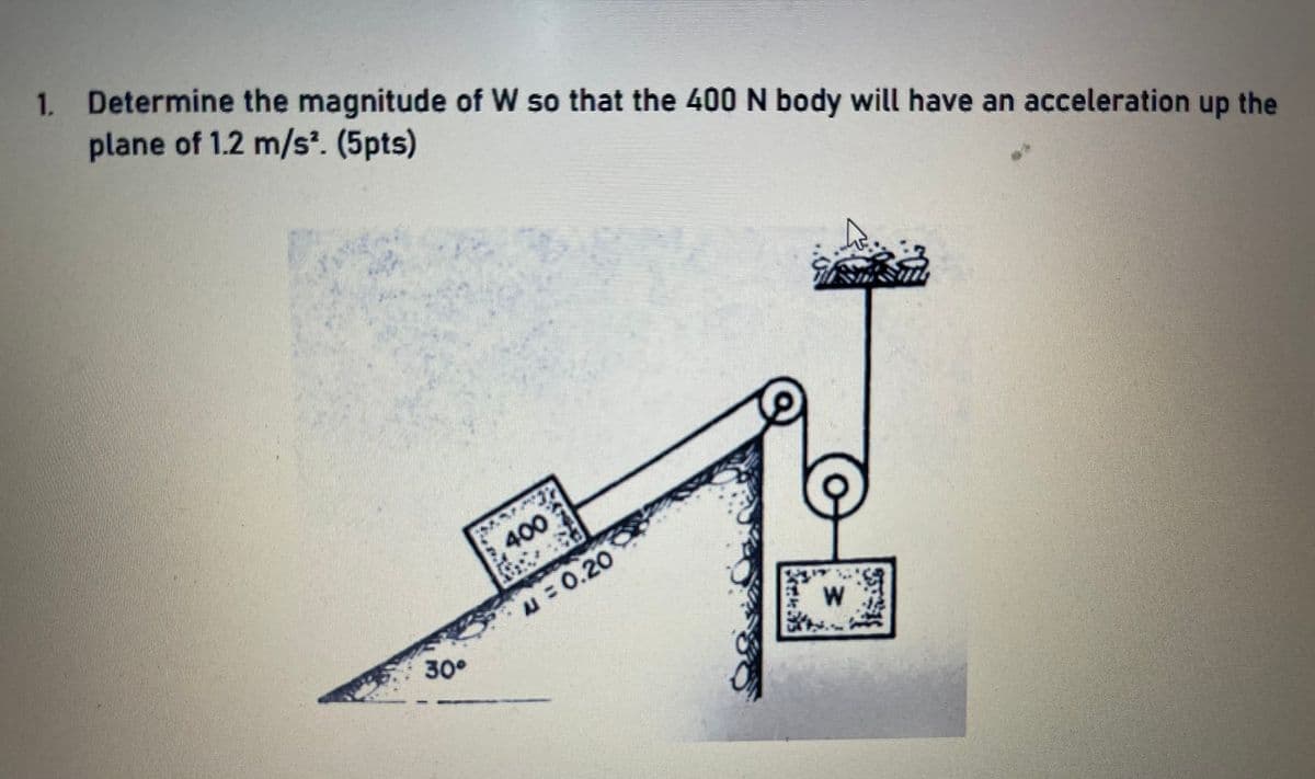 1. Determine the magnitude of W so that the 400 N body will have an acceleration up the
plane of 1.2 m/s. (5pts)
400
u = 0.20
30°
W
