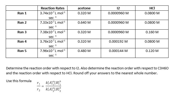 Reaction Rates
acetone
12
HCI
Run 1
3.74x10 L mol1
0.320 M
0.0000960 M
0.0800 M
sec 1
Run 2
7.33x10'L mol 1
0.640 M
0.0000960 M
0.0800 M
sec 1
Run 3
7.38x10 L mol1
0.320 M
0.0000960 M
0.160 M
sec
3.76x10'L mol1
Run 4
0.320 M
0.000192 M
0.0800 M
sec
7.96x10'L mol1
Run 5
0.480 M
0.000144 M
0.120 M
sec 1
Determine the reaction order with respect to 12. Also determine the reaction order with respect to C3H60
and the reaction order with respect to HCl. Round off your answers to the nearest whole number.
Use this formula
2 KLAIIBI
