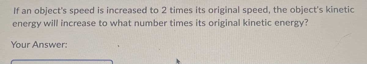If an object's speed is increased to 2 times its original speed, the object's kinetic
energy will increase to what number times its original kinetic energy?
Your Answer: