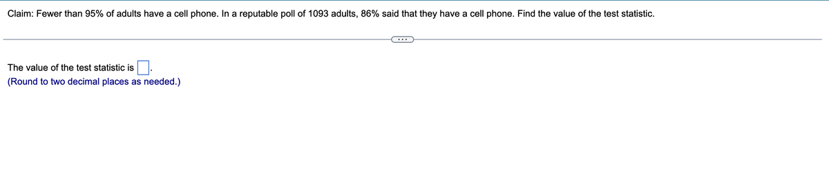 Claim: Fewer than 95% of adults have a cell phone. In a reputable poll of 1093 adults, 86% said that they have a cell phone. Find the value of the test statistic.
The value of the test statistic is
(Round to two decimal places as needed.)