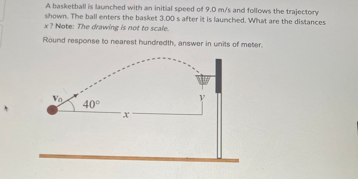 A basketball is launched with an initial speed of 9.0 m/s and follows the trajectory
shown. The ball enters the basket 3.00 s after it is launched. What are the distances
x? Note: The drawing is not to scale.
Round response to nearest hundredth, answer in units of meter.
40°
V