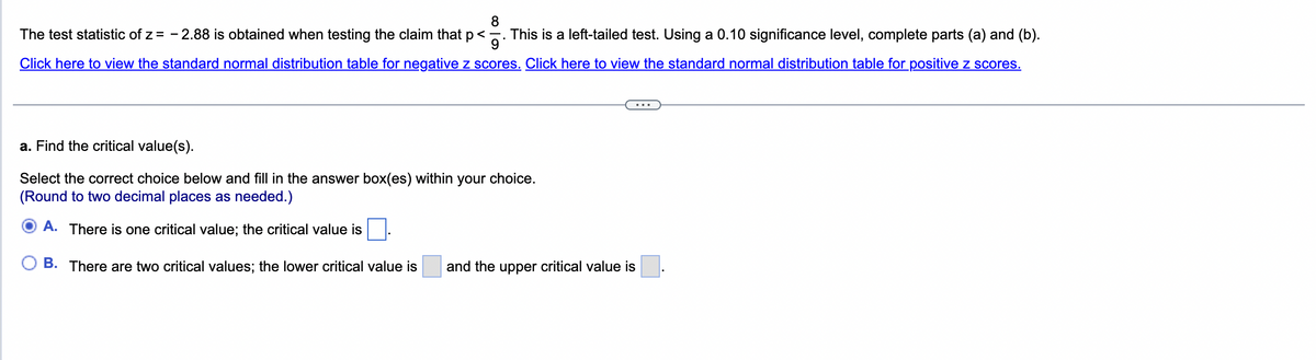 8
The test statistic of z = -2.88 is obtained when testing the claim that p<. This is a left-tailed test. Using a 0.10 significance level, complete parts (a) and (b).
Click here to view the standard normal distribution table for negative z scores. Click here to view the standard normal distribution table for positive z scores.
a. Find the critical value(s).
Select the correct choice below and fill in the answer box(es) within your choice.
(Round to two decimal places as needed.)
A. There is one critical value; the critical value is
B. There are two critical values; the lower critical value is
and the upper critical value is