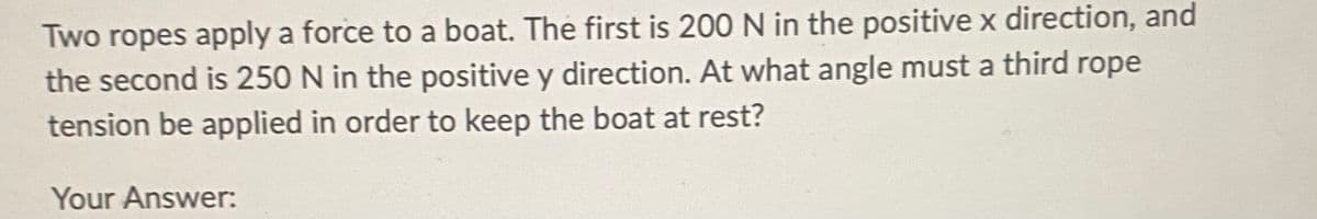 Two ropes apply a force to a boat. The first is 200 N in the positive x direction, and
the second is 250 N in the positive y direction. At what angle must a third rope
tension be applied in order to keep the boat at rest?
Your Answer: