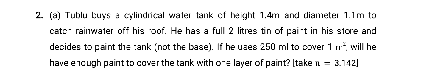 (a) Tublu buys a cylindrical water tank of height 1.4m and diameter 1.1m to
catch rainwater off his roof. He has a full 2 litres tin of paint in his store and
decides to paint the tank (not the base). If he uses 250 ml to cover 1 m“, will he
have enough paint to cover the tank with one layer of paint? [take n = 3.142]
