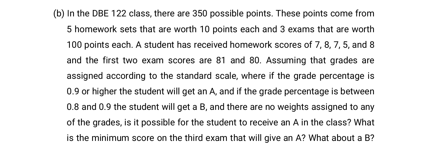 In the DBE 122 class, there are 350 possible points. These points come from
5 homework sets that are worth 10 points each and 3 exams that are worth
100 points each. A student has received homework scores of 7, 8, 7, 5, and 8
and the first two exam scores are 81 and 80. Assuming that grades are
assigned according to the standard scale, where if the grade percentage is
0.9 or higher the student will get an A, and if the grade percentage is between
0.8 and 0.9 the student will get a B, and there are no weights assigned to any
of the grades, is it possible for the student to receive an A in the class? What
is the minimum score on the third exam that will give an A? What about a B?
