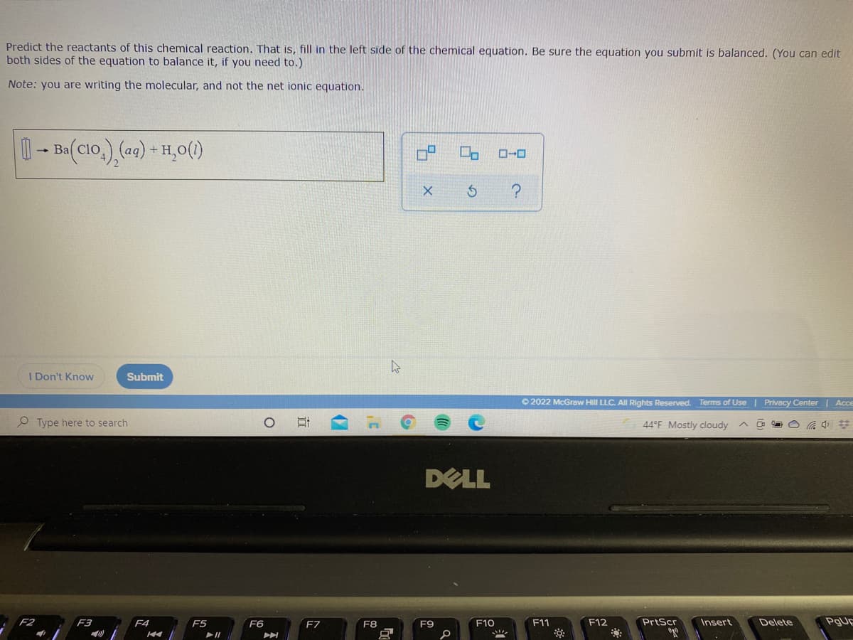 Predict the reactants of this chemical reaction. That is, fill in the left side of the chemical equation. Be sure the equation you submit is balanced. (You can edit
both sides of the equation to balance it, if you need to.)
Note: you are writing the molecular, and not the net ionic equation.
0- B (C1o,) (aq) + H,0()
clo
ローロ
I Don't Know
Submit
O 2022 McGraw Hill LLC. All Rights Reserved. Terms of Use | Privacy Center | Acce
Type here to search
44°F Mostly cloudy
DELL
F2
F3
F4
F5
F6
F7
F8
F9
F10
F11
F12
PrtScr
Insert
Delete
PgUE
