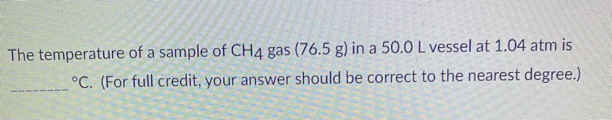 The temperature of a sample of CH4 gas (76.5 g) in a 50.0 L vessel at 1.04 atm is
°C. (For full credit, your answer should be correct to the nearest degree.)
