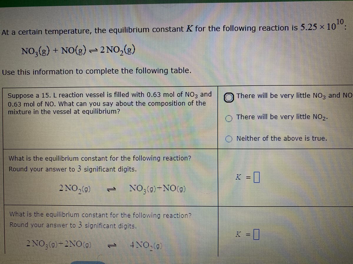 At a certain temperature, the equilibrium constant K for the following reaction is 5.25 x 10:
NO, (g) + NO(g) - 2 NO,(g)
Use this information to complete the following table.
Suppose a 15. L reaction vessel is filled with 0.63 mol of NO, and
0.63 mol of NO. What can you say about the composition of the
mixture in the vessel at equilibrium?
There will be very little NO, and NO
There will be very little NO,2.
O Neither of the above is true,
What is the equilibrium constant for the following reaction?
Round your answer to 3 significant digits.
K = ||
%3D
2 NO,(g)
NO;(0)-NO(g)
1.
What is the equilibrium constant for the following reaction?
Round your answer to 3 significant digits.
= ]
K =
2NO, (0)-2NO(g)
4NO,0)
1.
