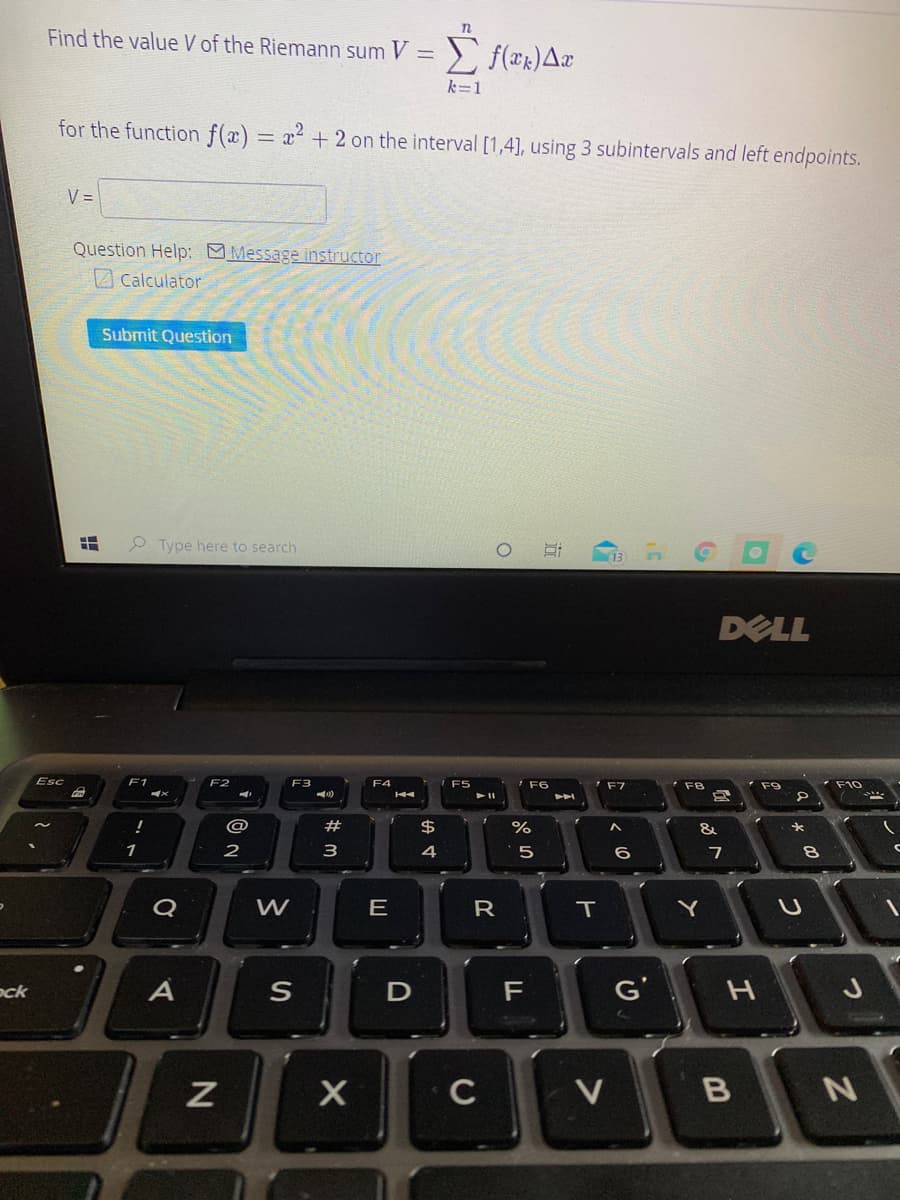 Find the value V of the Riemann sum V = ) f(xk)Ax
k=1
for the function f(x) = x² + 2 on the interval [1,4], using 3 subintervals and left endpoints.
V =
Question Help: Message instructor
Calculator
Submit Question
O Type here to search
DELL
Esc
F1
E3
F4
F5
F6
F7
F8
F9
F10
@
#
$4
1
2
3
4
7
Q
E
T
Y
ock
A
F
G'
C
V
B
近
