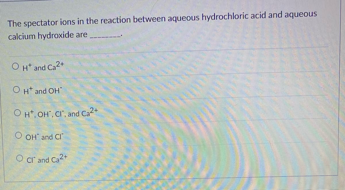 The spectator ions in the reaction between aqueous hydrochloric acid and aqueous
calcium hydroxide are
O H* and Ca2+
OH and OH
O Ht, OH", CI", and Ca2+
O OH and CI"
CI and Ca2+
